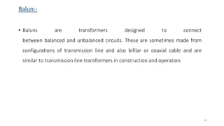 Balun:-
• Baluns are transformers designed to connect
between balanced and unbalanced circuits. These are sometimes made from
configurations of transmission line and also bifilar or coaxial cable and are
similar to transmission line transformers in construction and operation.
24
 
