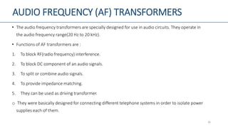 AUDIO FREQUENCY (AF) TRANSFORMERS
• The audio frequency transformers are specially designed for use in audio circuits. They operate in
the audio frequency range(20 Hz to 20 kHz).
• Functions of AF transformers are :
1. To block RF(radio frequency) interference.
2. To block DC component of an audio signals.
3. To split or combine audio signals.
4. To provide impedance matching.
5. They can be used as driving transformer.
o They were basically designed for connecting different telephone systems in order to isolate power
supplies each of them.
26
 
