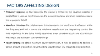 FACTORS AFFECTING DESIGN
• Frequency response: At low frequency, the output is limited by the coupling capacitor if
parallel feed is used. At high frequencies, the leakage inductance and shunt capacitance cause
the response to fall off.
• Waveform distortion :The only harmonic distortion due to the transformer itself occurs at the
low frequency end and is due to the non-linear waveform of the magnetizing current .The
load impedance for the value mainly determines when distortion occurs and accurate load
matching is the essence of transformer design .
• Power handling :To obtain maximum power transmission, it may be possible to tolerate a
certain amount of distortion. Power handling should be kept low enough to avoid distortion.
28
 