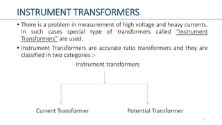 INSTRUMENT TRANSFORMERS
• There is a problem in measurement of high voltage and heavy currents.
In such cases special type of transformers called “Instrument
Transformers” are used.
• Instrument Transformers are accurate ratio transformers and they are
classified in two categories :-
Instrument transformers
Current Transformer Potential Transformer
3
 