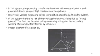• In this system, the grounding transformer is connected to neutral point N and
grounded. It acts as a very high reactance earthing device.
• It serves as voltage measuring device in indicating a fault to earth on the system.
• In this system there is no risk of over-voltage conditions arising due to “arcing
ground”. The fault can be detected by measuring voltage on the secondary
winding of grounding transformer by voltmeter.
• Phasor diagram of it is given by,
31
 