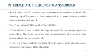 INTERMEDIATE FREQUENCY TRANSFORMER
• All the radio and TV receivers are superheterodyne receivers in which the
incoming signal frequency is down converted to a lower frequency called
intermediate frequency or I.F.
• The I.F. for radio is 470 kHz and for TV is 10.8 MHz.
• I.F. transformer’s one or both windings are tuned by connecting capacitors
across them. The ferrite cores are used for construction of it as it has low
hysteresis loss, high permeability etc.
• Ferrite is a ceramic material consisting of ferric oxide in loose chemical union
with one or more oxides of Zn, Mg and Ni.
33
 