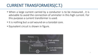CURRENT TRANSFORMERS(C.T.)
• When a large current carried by a conductor is to be measured , it is
advisable to avoid the connection of ammeter in this high current. For
this purpose a current transformer is used.
• It is nothing but a coil wound on a toroidal core.
• Equivalent circuit is shown in figure.
4
 
