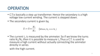 OPERATION
• C.T.is basically a step up transformer. Hence the secondary is a high
voltage low current winding. The current is stepped down.
• The secondary current is given by,
(Where, N2 >>>> N1 )
• The current I2 is measured by the ammeter. So if we know the turns
ratio N1/N2 then it is possible to measure I1.Thus a C.T. is used to
measure a high current without actually connecting the ammeter
directly in series
with the high current.
6
2
1
12
N
N
II 
 