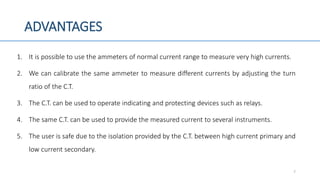 ADVANTAGES
1. It is possible to use the ammeters of normal current range to measure very high currents.
2. We can calibrate the same ammeter to measure different currents by adjusting the turn
ratio of the C.T.
3. The C.T. can be used to operate indicating and protecting devices such as relays.
4. The same C.T. can be used to provide the measured current to several instruments.
5. The user is safe due to the isolation provided by the C.T. between high current primary and
low current secondary.
7
 