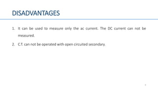 DISADVANTAGES
1. It can be used to measure only the ac current. The DC current can not be
measured.
2. C.T. can not be operated with open circuited secondary.
8
 