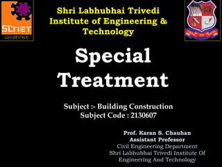 Prof. Karan S. Chauhan
Assistant Professor
Civil Engineering Department
Shri Labhubhai Trivedi Institute Of
Engineering And Technology
SpecialSpecial
TreatmentTreatment
Subject :- Building Construction
Subject Code : 2130607
Shri Labhubhai TrivediShri Labhubhai Trivedi
Institute of Engineering &Institute of Engineering &
TechnologyTechnology
 