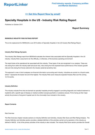 Find Industry reports, Company profiles
ReportLinker                                                                           and Market Statistics



                                                >> Get this Report Now by email!

Specialty Hospitals in the US - Industry Risk Rating Report
Published on October 2010

                                                                                                                 Report Summary



IBISWORLD INDUSTRY RISK RATINGS REPORT


This is the replacement for IBISWorld's June 2010 edition of Specialty Hospitals in the US Industry Risk Ratings Report.




Industry Risk Ratings Synopsis


This Industry Risk Ratings report from IBISWorld evaluates the inherent risks associated with the Specialty Hospitals in the US
industry. Industry Risk is assumed to be 'the difficulty, or otherwise, of the business operating environment'.


The report looks at the operational risk associated with this industry. Three types of risk are recognized in our analysis. These are:
risk arising from within the industry itself (structural risk), risks arising from the expected future performance of the industry (growth
risk) and risk arising from forces external to the industry (external sensitivity risk).


This approach is new in that it analyses non-financial information surrounding each industry. Industries are scored on a 9-point scale,
where 1 represents the lowest risk and 9 the highest. The Industry Risk score measures expected Industry Risk over the coming
12-18 months.




Industry Definition


This industry includes firms that are licensed as specialty hospitals primarily engaged in providing diagnostic and medical treatment to
inpatients with a specific type of disease or medical condition (except psychiatric or substance abuse). Firms having as their major
activity the provision of long-term hospital care for the chronically ill are included in this industry.




Report Contents




Risk Overview


The Risk Overview chapter includes sections on Industry Definition and Activities, Industry Risk Score and Risk Rating Analysis. The
Industry Definition and Activities section provides a detailed definition of the activities carried out by operators in this industry as
defined in NAICS. A list of the primary activities of the industry is also included. The Industry Risk Score section provides the Overall



Specialty Hospitals in the US - Industry Risk Rating Report                                                                          Page 1/5
 