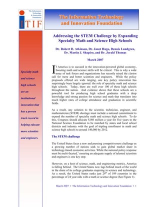 The Informatiion Technollogy
                        The Informat on Techno ogy
                        and Innovatiion Foundatiion
                         and Innovat on Foundat on

                   Addressing the STEM Challenge by Expanding
                     Specialty Math and Science High Schools
                     Dr. Robert D. Atkinson, Dr. Janet Hugo, Dennis Lundgren,
                           Dr. Martin J. Shapiro, and Dr. Jerald Thomas

                                                March 2007


Specialty math

and science
                  I   f America is to succeed in the innovation-powered global economy,
                      boosting math and science skills will be critical. This is why a wide
                      array of task forces and organizations has recently raised the clarion
                  call for more and better scientists and engineers. While the policy
                  proposals offered are wide ranging, one key policy innovation has
                  surprisingly been largely ignored: the role of specialty math and science
high schools
                  high schools. Today, there are well over 100 of these high schools
                  throughout the nation. And evidence shows that these schools are a
are an
                  powerful tool for producing high school graduates with a deep
                  knowledge and strong passion for science and math that translates into
institutional
                  much higher rates of college attendance and graduation in scientific
                  fields.
innovation that
                  As a result, any solution to the scientist, technician, engineer, and
has a proven
                  mathematician (STEM) shortage must include a national commitment to
                  expand the number of specialty math and science high schools. To do
track record in
                  this, Congress should allocate $180 million a year for five years to the
                  National Science Foundation to be matched by states and local school
helping educate
                  districts and industry with the goal of tripling enrollment in math and
                  science high schools to around 140,000 by 2012.
more scientists

and engineers.    The STEM challenge

                  The United States faces a new and pressing competitiveness challenge as
                  a growing number of nations seek to gain global market share in
                  technology-based economic activities. While the national policy response
                  must be multi-faceted,1 ensuring an adequate supply of talented scientists
                  and engineers is one key step.

                  However, on a host of science, math, and engineering metrics, America
                  is falling behind. The United States now lags behind much of the world
                  in the share of its college graduates majoring in science and technology.
                  As a result, the United States ranks just 29th of 109 countries in the
                  percentage of 24 year olds with a math or science degree (See Figure 1).


                      March 2007 • The Information Technology and Innovation Foundation • 1
 