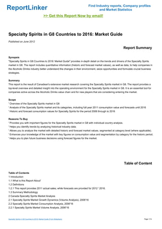 Find Industry reports, Company profiles
ReportLinker                                                                        and Market Statistics
                                               >> Get this Report Now by email!



Specialty Spirits in G8 Countries to 2016: Market Guide
Published on June 2012

                                                                                                                 Report Summary

Synopsis
"Specialty Spirits in G8 Countries to 2016: Market Guide" provides in-depth detail on the trends and drivers of the Specialty Spirits
market in G8. The report includes quantitative information (historic and forecast market values), as well as data, to help companies in
the Alcoholic Drinks industry better understand the changes in their environment, seize opportunities and formulate crucial business
strategies.


Summary
This report is the result of Canadean's extensive market research covering the Specialty Spirits market in G8. The report provides a
top-level overview and detailed insight into the operating environment for the Specialty Spirits market in G8. It is an essential tool for
companies active across the Alcoholic Drinks value chain and for new players that are considering entering the market.


Scope
' Overview of the Specialty Spirits market in G8
' Analysis of the Specialty Spirits market and its categories, including full year 2011 consumption value and forecasts until 2016
' Historic and forecast consumption values for Specialty Spirits for the period 2006 through to 2016


Reasons To Buy
' Provides you with important figures for the Specialty Spirits market in G8 with individual country analysis.
' Helps you identify trends by analyzing historical industry data.
' Allows you to analyze the market with detailed historic and forecast market values, segmented at category level (where applicable).
' Enhances your knowledge of the market with key figures on consumption value and segmentation by category for the historic period.
' Helps you to plan future business decisions using forecast figures for the market.




                                                                                                                 Table of Content

Table of Contents
1 Introduction
1.1 What is this Report About'
1.2 Definitions
1.2.1 This report provides 2011 actual sales; while forecasts are provided for 2012 ' 2016.
1.3 Summary Methodology
2 Canada Specialty Spirits Market Analysis
2.1 Specialty Spirits Market Growth Dynamics (Volume Analysis), 2006'16
2.2 Specialty Spirits Market Consumption Analysis, 2006'16
2.2.1 Specialty Spirits Market Volume Analysis, 2006'16



Specialty Spirits in G8 Countries to 2016: Market Guide (From Slideshare)                                                          Page 1/14
 