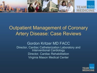 Outpatient Management of Coronary
Artery Disease: Case Reviews
Gordon Kritzer MD FACC
Director, Cardiac Catheterization Laboratory and
Interventional Cardiology
Director, Cardiac Rehabilitation
Virginia Mason Medical Center
 