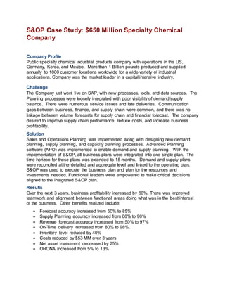 S&OP Case Study: $650 Million Specialty Chemical
Company
Company Profile
Public specialty chemical industrial products company with operations in the US,
Germany, Korea, and Mexico. More than 1 Billion pounds produced and supplied
annually to 1800 customer locations worldwide for a wide variety of industrial
applications. Company was the market leader in a capital intensive industry.
Challenge
The Company just went live on SAP, with new processes, tools, and data sources. The
Planning processes were loosely integrated with poor visibility of demand/supply
balance. There were numerous service issues and late deliveries. Communication
gaps between business, finance, and supply chain were common, and there was no
linkage between volume forecasts for supply chain and financial forecast. The company
desired to improve supply chain performance, reduce costs, and increase business
profitability.
Solution
Sales and Operations Planning was implemented along with designing new demand
planning, supply planning, and capacity planning processes. Advanced Planning
software (APO) was implemented to enable demand and supply planning. With the
implementation of S&OP, all business plans were integrated into one single plan. The
time horizon for these plans was extended to 18 months. Demand and supply plans
were reconciled at the detailed and aggregate level and linked to the operating plan.
S&OP was used to execute the business plan and plan for the resources and
investments needed. Functional leaders were empowered to make critical decisions
aligned to the integrated S&OP plan.
Results
Over the next 3 years, business profitability increased by 80%. There was improved
teamwork and alignment between functional areas doing what was in the best interest
of the business. Other benefits realized include:
 Forecast accuracy increased from 50% to 85%
 Supply Planning accuracy increased from 60% to 90%
 Revenue forecast accuracy increased from 50% to 97%
 On-Time delivery increased from 80% to 98%.
 Inventory level reduced by 40%
 Costs reduced by $53 MM over 3 years
 Net asset investment decreased by 25%
 ORONA increased from 5% to 13%
 