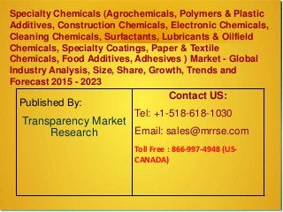 Specialty Chemicals (Agrochemicals, Polymers & Plastic
Additives, Construction Chemicals, Electronic Chemicals,
Cleaning Chemicals, Surfactants, Lubricants & Oilfield
Chemicals, Specialty Coatings, Paper & Textile
Chemicals, Food Additives, Adhesives ) Market - Global
Industry Analysis, Size, Share, Growth, Trends and
Forecast 2015 - 2023
Published By:
Transparency Market
Research
Contact US:
Tel: +1-518-618-1030
Email: sales@mrrse.com
Toll Free : 866-997-4948 (US-
CANADA)
 