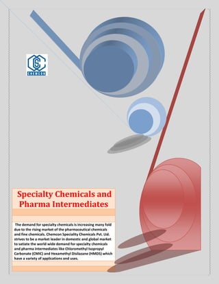 Specialty Chemicals and
Pharma Intermediates
The demand for specialty chemicals is increasing many fold
due to the rising market of the pharmaceutical chemicals
and fine chemicals. Chemcon Speciality Chemicals Pvt. Ltd.
strives to be a market leader in domestic and global market
to satiate the world wide demand for specialty chemicals
and pharma intermediates like Chloromethyl Isopropyl
Carbonate (CMIC) and Hexamethyl Disilazane (HMDS) which
have a variety of applications and uses.
 