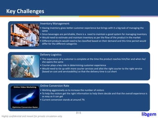 libgemHighly confidential and meant for private circulation only
| |10
Key Challenges
Inventory Management
• Having inventory gives better customer experience but brings with it a big task of managing the
same
• Since beverages are perishable, there is a need to maintain a good system for managing inventory
• Would need to estimate and maintain inventory as per the flow of the product in the market
• Different products would need to be classified based on their demand and this time period would
differ for the different categories
Delivery Logistics
• The experience of a customer is complete at the time the product reaches him/her and when he/
she opens the same
• Courier plays a key role in determining customer experience
• Would need to tie up with more courier services and allot the right courier to the right service
(based on cost and serviceability) so that the delivery time is cut short
Online Conversion Rate
• Working aggressively so to increase the number of visitors
• To help the visitors get the right information to help them decide and that the overall experience is
as easy as it can get
• Current conversion stands at around 7%
 