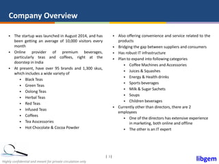 libgemHighly confidential and meant for private circulation only
| |3
Company Overview
 The startup was launched in August 2014, and has
been getting an average of 10,000 visitors every
month
 Online provider of premium beverages,
particularly teas and coffees, right at the
doorstep in India
 At present, have over 95 brands and 1,300 skus,
which includes a wide variety of
 Black Teas
 Green Teas
 Oolong Teas
 Herbal Teas
 Red Teas
 Infused Teas
 Coffees
 Tea Asscessories
 Hot Chocolate & Cocoa Powder
 Also offering convenience and service related to the
products
 Bridging the gap between suppliers and consumers
 Has robust IT infrastructure
 Plan to expand into following categories
 Coffee Machines and Accessories
 Juices & Squashes
 Energy & Health drinks
 Sports beverages
 Milk & Sugar Sachets
 Soups
 Children beverages
 Currently other than directors, there are 2
employees
 One of the directors has extensive experience
in marketing, both online and offline
 The other is an IT expert
 