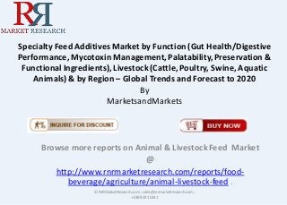 Specialty Feed Additives Market by Function (Gut Health/Digestive
Performance, Mycotoxin Management,Palatability, Preservation &
Functional Ingredients), Livestock (Cattle, Poultry, Swine, Aquatic
Animals) & by Region – Global Trends and Forecast to 2020
By
MarketsandMarkets
Browse more reports on Animal & LivestockFeed Market
@
http://www.rnrmarketresearch.com/reports/food-
beverage/agriculture/animal-livestock-feed .
© RnRMarketResearch.com ; sales@rnrmarketresearch.com;
+1 888 391 5441
 