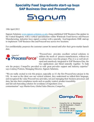 Speciality Food Ingredients start-up buys
             SAP Business One and ProcessForce




10th April 2012

Signum Solutions www.signum-solutions.co.uk a long established SAP Business One partner in
the United Kingdom, with a vertical specialization within Wholesale Food Service and Process
Manufacturing, industries have signed a contact with a specialty food ingredients SME start-up
to implement SAP Business One and ProcessForce across two locations.

For confidentiality purposes the customer cannot be named until after their go-to-market launch
date.

                                    “ProcessForce provides excellent vertical solutions to
                                    address the needs of process manufacturers, without we
                                    would not have won this project. Plus it is so well devel-
                                    oped and seamlessly integrated to SAP Business One, the
                                    two applications just blend naturally together. To help
win the project, CompuTec provided us with great pre-sales support and industry expertise”
says Lindsay Pointon, Managing Director, Signum Solutions.

“We are really excited to win this project, especially as it’s the first ProcessForce project in the
UK. As soon as the client saw our vertical solution, they understood we talked their language,
and recognized the value ProcessForce provides, not just managing their business processes and
data, but also their compliance needs such as quality control, product traceability
and fail-safe barcoding solution for avoidance of ingredient cross
contamination” says Martin Gore, Global Sales Director, CompuTec.




                                                                CompuTec SA | ul. Sikorskiego 9
                                                                | 66-200 Świebodzin | Poland |
                                                             701 800 SAP|
                     More information at our website            tel. +48 68 38 188 08|
                                                                fax.+48 68 38 188 20 |
                                                                www.computec.pl
 