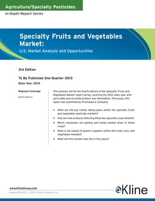 Agriculture/Specialty Pesticides
In-Depth Report Series




           Specialty Fruits and Vegetables
           Market:
           U.S. Market Analysis and Opportunities



          3rd Edition

          To Be Published 2nd Quarter 2013
          Base Year: 2012

          Regional Coverage             This analysis will be the fourth edition of the Specialty Fruits and
                                        Vegetables Market report series, covering the 2012 sales year with
          North America
                                        up-to-date and accurate product use information. Previously, this
                                        report was published by Prochaska & Company.


                                             What are the key trends taking place within the specialty fruits
                                             and vegetables pesticide markets?
                                             How are new products affecting these key specialty crop markets?
                                             Which companies are gaining and losing market share in these
                                             crops?
                                             What is the impact of generic suppliers within the fruits, nuts, and
                                             vegetables markets?
                                             What will this market look like in five years?




  www.KlineGroup.com
  Report #P0412 | © 2012 Kline & Company, Inc.
 