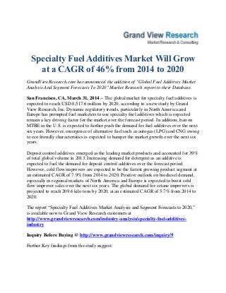 Specialty Fuel Additives Market Will Grow
at a CAGR of 46% from 2014 to 2020
GrandViewResearch.com has announced the addition of "Global Fuel Additives Market
Analysis And Segment Forecasts To 2020" Market Research report to their Database.
San Francisco, CA, March 31, 2014 -- The global market for specialty fuel additives is
expected to reach USD 8,517.6 million by 2020, according to a new study by Grand
View Research, Inc. Dynamic regulatory trends, particularly in North America and
Europe has prompted fuel marketers to use specialty fuel additives which is expected
remain a key driving factor for the market over the forecast period. In addition, ban on
MTBE in the U.S. is expected to further push the demand for fuel additives over the next
six years. However, emergence of alternative fuel such as autogas (LPG) and CNG owing
to eco friendly characteristics is expected to hamper the market growth over the next six
years.
Deposit control additives emerged as the leading market products and accounted for 39%
of total global volume in 2013. Increasing demand for detergent as an additive is
expected to fuel the demand for deposit control additives over the forecast period.
However, cold flow improvers are expected to be the fastest growing product segment at
an estimated CAGR of 7.9% from 2014 to 2020. Positive outlook on biodiesel demand,
especially in regional markets of North America and Europe is expected to boost cold
flow improver sales over the next six years. The global demand for cetane improvers is
projected to reach 209.6 kilo tons by 2020, at an estimated CAGR of 5.7% from 2014 to
2020.
The report “Specialty Fuel Additives Market Analysis and Segment Forecasts to 2020,”
is available now to Grand View Research customers at
http://www.grandviewresearch.com/industry-analysis/specialty-fuel-additives-
industry
Inquiry Before Buying @ http://www.grandviewresearch.com/inquiry/9
Further Key findings from the study suggest:
 