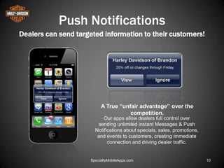 Push Notifications
Dealers can send targeted information to their customers!




                          A True “unfair advantage” over the
                                     competition.
                           Our apps allow dealers full control over
                         sending unlimited instant Messages & Push
                       Notifications about specials, sales, promotions,
                        and events to customers, creating immediate
                             connection and driving dealer traffic.


                     SpecialtyMobileApps.com                              10
 