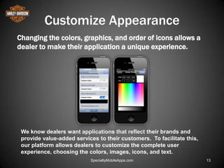 Customize Appearance
Changing the colors, graphics, and order of icons allows a
dealer to make their application a unique experience.




 We know dealers want applications that reflect their brands and
 provide value-added services to their customers. To facilitate this,
 our platform allows dealers to customize the complete user
 experience, choosing the colors, images, icons, and text.
                           SpecialtyMobileApps.com                      13
 