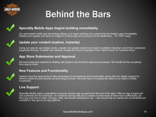 Behind the Bars
Specialty Mobile Apps begins building immediately
Our automated mobile app technology allows us to begin building and customizing the dealer’s app immediately.
Dealers just register and send an image of a brand logo and a pictures of the dealership… It’s THAT easy!

Update your content anytime, instantly!
Using our easy-to-use design portal, a dealer can update content and make it available instantly to all of their customers’
supported devices. A dealer can instantly change the hours of operation from ―winter hours‖ to ―summer hours.‖

App Store Submission and Approval
We have extensive experience dealing with Apple’s and Android’s approval processes. We handle all the complexity
from start to finish.

New Features and Functionality
Dealers have the opportunity to take advantage of new features and functionality, along with live dealer support for
different platforms and devices as technology evolves. We work hard to increase the value of our client’s mobile
investment.

Live Support
Specialty Mobile App’s unparalleled customer service sets us apart from the rest of the pack. After an app is approved
and published live for download, we schedule training with all our clients to show each of them how to effectively use
their app and how to make changes, edits, send push notifications, etc. -- we ensure that our clients are comfortable and
confident in the use of our app platform.



                                          SpecialtyMobileApps.com                                                        14
 