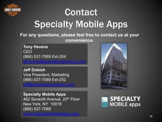 Contact
       Specialty Mobile Apps
For any questions, please feel free to contact us at your
                     convenience.
 Tony Havens
 CEO
 (866) 537-7069 Ext-204
 alhavens@specialtyreportsinc.com

 Jeff Dobish
 Vice President, Marketing
 (866) 537-7069 Ext-252
 jeff@specialtyreportsinc.com

 Specialty Mobile Apps
 462 Seventh Avenue, 20th Floor
 New York, NY 10018
 (866) 537-7069
 www.SpecialtyMobileApps.com
                                                            19
 