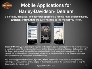 Mobile Applications for
                  Harley-Davidson Dealers                       ®


Calibrated, designed, and delivered specifically for the retail dealer industry,
     Specialty Mobile Apps are customizable to the market you live in.




Specialty Mobile Apps uses images supplied by the dealer, as well as images from the dealer’s website,
to create and present a design direction based on that dealer’s specific brand assets. Collaborating with
the dealer, we then apply the established creative direction to all screens of the Application. Once
created, the mobile application is generated, packaged, and made available to the dealer’s customers
through the respective smartphone app marketplaces.

As a marketing partner to the dealer, Specialty Mobile Apps builds and supplies custom graphics,
including web icons, internet landing pages, in-dealer posters, and all the promotional tools to help the
dealership hit the market hard!
                                          SpecialtyMobileApps.com                                           3
 