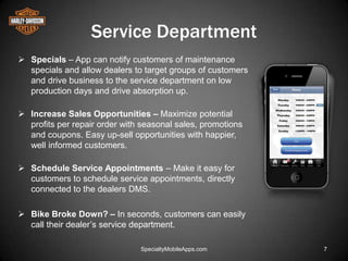 Service Department
 Specials – App can notify customers of maintenance
  specials and allow dealers to target groups of customers
  and drive business to the service department on low
  production days and drive absorption up.

 Increase Sales Opportunities – Maximize potential
  profits per repair order with seasonal sales, promotions
  and coupons. Easy up-sell opportunities with happier,
  well informed customers.

 Schedule Service Appointments – Make it easy for
  customers to schedule service appointments, directly
  connected to the dealers DMS.

 Bike Broke Down? – In seconds, customers can easily
  call their dealer’s service department.

                               SpecialtyMobileApps.com       7
 