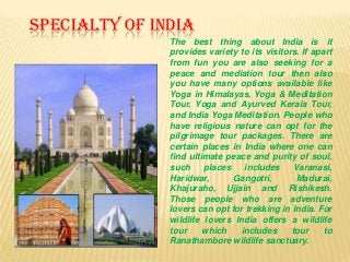 SPECIALTY OF INDIA
The best thing about India is it
provides variety to its visitors. If apart
from fun you are also seeking for a
peace and mediation tour then also
you have many options available like
Yoga in Himalayas, Yoga & Meditation
Tour, Yoga and Ayurved Kerala Tour,
and India Yoga Meditation. People who
have religious nature can opt for the
pilgrimage tour packages. There are
certain places in India where one can
find ultimate peace and purity of soul,
such
places
includes
Varanasi,
Haridwar,
Gangotri,
Madurai,
Khajuraho, Ujjain and Rishikesh.
Those people who are adventure
lovers can opt for trekking in India. For
wildlife lovers India offers a wildlife
tour
which
includes
tour
to
Ranathambore wildlife sanctuary.

 