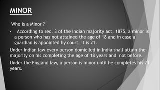 MINOR
Who is a Minor ?
• According to sec. 3 of the Indian majority act, 1875, a minor is
a person who has not attained the age of 18 and in case a
guardian is appointed by court, it is 21.
Under Indian law every person domiciled in India shall attain the
majority on his completing the age of 18 years and not before.
Under the England law, a person is minor until he completes his 21
years.
 