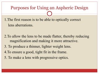 Purposes for Using an Aspheric Design
1.The first reason is to be able to optically correct
lens aberrations.
2.To allow the lens to be made flatter, thereby reducing
magnification and making it more attractive.
3. To produce a thinner, lighter weight lens.
4.To ensure a good, tight fit in the frame.
5. To make a lens with progressive optics.
 