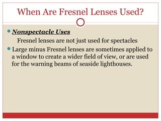 When Are Fresnel Lenses Used?
Nonspectacle Uses
Fresnel lenses are not just used for spectacles
Large minus Fresnel lenses are sometimes applied to
a window to create a wider field of view, or are used
for the warning beams of seaside lighthouses.
 