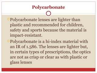 Polycarbonate
Polycarbonate lenses are lighter than
plastic and recommended for children,
safety and sports because the material is
impact-resistant.
Polycarbonate is a hi-index material with
an IR of 1.586. The lenses are lighter but,
in certain types of prescriptions, the optics
are not as crisp or clear as with plastic or
glass lenses
 