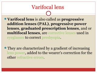 Varifocal lens
Varifocal lens is also called as progressive
addition lenses (PAL), progressive power
lenses, graduated prescription lenses, and or
multifocal lenses, are corrective lenses used in
eyeglasses to correct presbyopia.
They are characterized by a gradient of increasing
lens power, added to the wearer's correction for the
other refractive errors.
 