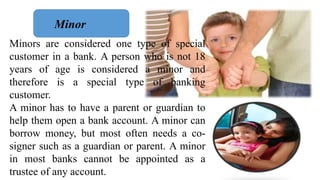 Minors are considered one type of special
customer in a bank. A person who is not 18
years of age is considered a minor an...