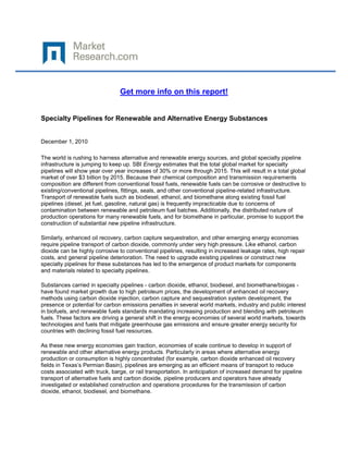 Get more info on this report!


Specialty Pipelines for Renewable and Alternative Energy Substances


December 1, 2010

The world is rushing to harness alternative and renewable energy sources, and global specialty pipeline
infrastructure is jumping to keep up. SBI Energy estimates that the total global market for specialty
pipelines will show year over year increases of 30% or more through 2015. This will result in a total global
market of over $3 billion by 2015. Because their chemical composition and transmission requirements
composition are different from conventional fossil fuels, renewable fuels can be corrosive or destructive to
existing/conventional pipelines, fittings, seals, and other conventional pipeline-related infrastructure.
Transport of renewable fuels such as biodiesel, ethanol, and biomethane along existing fossil fuel
pipelines (diesel, jet fuel, gasoline, natural gas) is frequently impracticable due to concerns of
contamination between renewable and petroleum fuel batches. Additionally, the distributed nature of
production operations for many renewable fuels, and for biomethane in particular, promise to support the
construction of substantial new pipeline infrastructure.

Similarly, enhanced oil recovery, carbon capture sequestration, and other emerging energy economies
require pipeline transport of carbon dioxide, commonly under very high pressure. Like ethanol, carbon
dioxide can be highly corrosive to conventional pipelines, resulting in increased leakage rates, high repair
costs, and general pipeline deterioration. The need to upgrade existing pipelines or construct new
specialty pipelines for these substances has led to the emergence of product markets for components
and materials related to specialty pipelines.

Substances carried in specialty pipelines - carbon dioxide, ethanol, biodiesel, and biomethane/biogas -
have found market growth due to high petroleum prices, the development of enhanced oil recovery
methods using carbon dioxide injection, carbon capture and sequestration system development, the
presence or potential for carbon emissions penalties in several world markets, industry and public interest
in biofuels, and renewable fuels standards mandating increasing production and blending with petroleum
fuels. These factors are driving a general shift in the energy economies of several world markets, towards
technologies and fuels that mitigate greenhouse gas emissions and ensure greater energy security for
countries with declining fossil fuel resources.

As these new energy economies gain traction, economies of scale continue to develop in support of
renewable and other alternative energy products. Particularly in areas where alternative energy
production or consumption is highly concentrated (for example, carbon dioxide enhanced oil recovery
fields in Texas’s Permian Basin), pipelines are emerging as an efficient means of transport to reduce
costs associated with truck, barge, or rail transportation. In anticipation of increased demand for pipeline
transport of alternative fuels and carbon dioxide, pipeline producers and operators have already
investigated or established construction and operations procedures for the transmission of carbon
dioxide, ethanol, biodiesel, and biomethane.
 