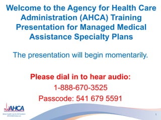 Welcome to the Agency for Health Care
Administration (AHCA) Training
Presentation for Managed Medical
Assistance Specialty Plans
The presentation will begin momentarily.
Please dial in to hear audio:
1-888-670-3525
Passcode: 541 679 5591
1
 