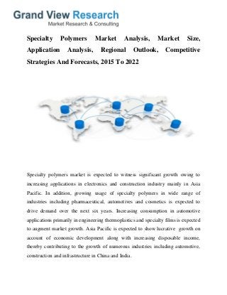 Specialty Polymers Market Analysis, Market Size,
Application Analysis, Regional Outlook, Competitive
Strategies And Forecasts, 2015 To 2022
Specialty polymers market is expected to witness significant growth owing to
increasing applications in electronics and construction industry mainly in Asia
Pacific. In addition, growing usage of specialty polymers in wide range of
industries including pharmaceutical, automotives and cosmetics is expected to
drive demand over the next six years. Increasing consumption in automotive
applications primarily in engineering thermoplastics and specialty films is expected
to augment market growth. Asia Pacific is expected to show lucrative growth on
account of economic development along with increasing disposable income,
thereby contributing to the growth of numerous industries including automotive,
construction and infrastructure in China and India.
 