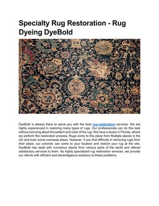 Specialty Rug Restoration - Rug
Dyeing DyeBold
DyeBold is always there to serve you with the best rug restoration services. We are
highly experienced in restoring many types of rugs. Our professionals can do this task
without worrying about the pattern and color of the rug. We have a studio in Florida, where
we perform the restoration process. Rugs come to this place from Multiple places in the
US and even some overseas areas. However, if you find difficulty in removing rugs from
their place, our colorists can come to your location and restore your rug at the site.
DyeBold has dealt with numerous clients from various parts of the world and offered
satisfactory services to them. As highly specialized rug restoration services, we provide
our clients with efficient and advantageous solutions to these problems.
 