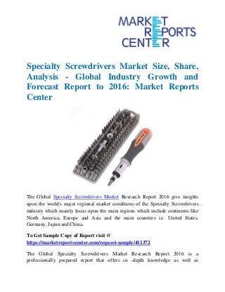Specialty Screwdrivers Market Size, Share,
Analysis - Global Industry Growth and
Forecast Report to 2016: Market Reports
Center
The Global Specialty Screwdrivers Market Research Report 2016 give insights
upon the world's major regional market conditions of the Specialty Screwdrivers
industry which mainly focus upon the main regions which include continents like
North America, Europe and Asia and the main countries i.e. United States,
Germany, Japan and China.
To Get Sample Copy of Report visit @
https://marketreportscenter.com/request-sample/411372
The Global Specialty Screwdrivers Market Research Report 2016 is a
professionally prepared report that offers in -depth knowledge as well as
 