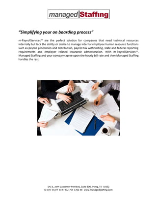 “Simplifying your on boarding process”
m-PayrollServices™ are the perfect solution for companies that need technical resources
internally but lack the ability or desire to manage internal employee human resource functions
such as payroll generation and distribution, payroll tax withholding, state and federal reporting
requirements and employer related insurance administration. With m-PayrollServices™,
Managed Staffing and your company agree upon the hourly bill rate and then Managed Staffing
handles the rest.




                       545 E. John Carpenter Freeway, Suite 800, Irving, TX 75062
                    O: 877-STAFF-64 F: 972-764-1701 W: www.managedstaffing.com
 