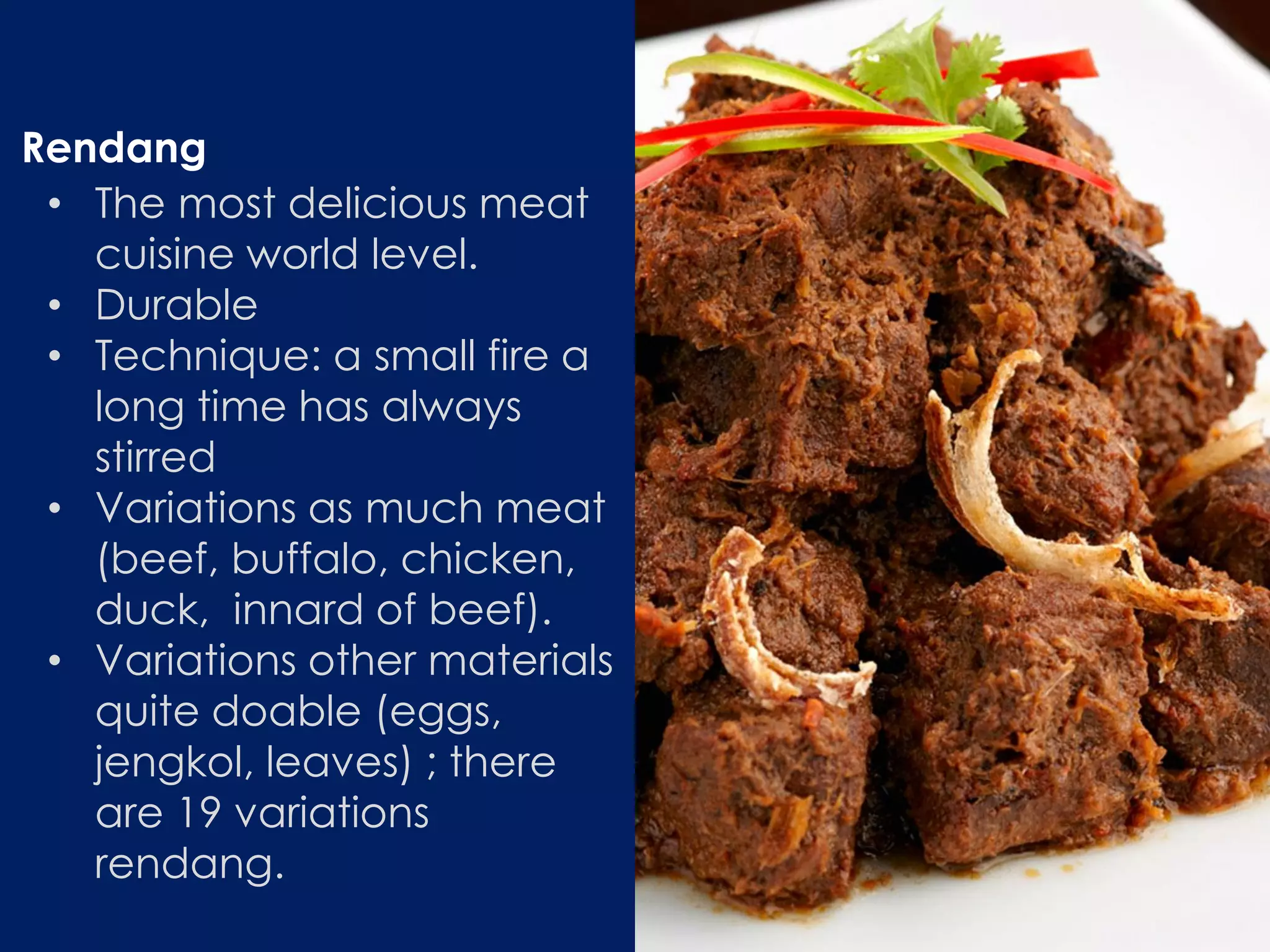 • The most delicious meat
cuisine world level.
• Durable
• Technique: a small fire a
long time has always
stirred
• Variations as much meat
(beef, buffalo, chicken,
duck, innard of beef).
• Variations other materials
quite doable (eggs,
jengkol, leaves) ; there
are 19 variations
rendang.
Rendang
 