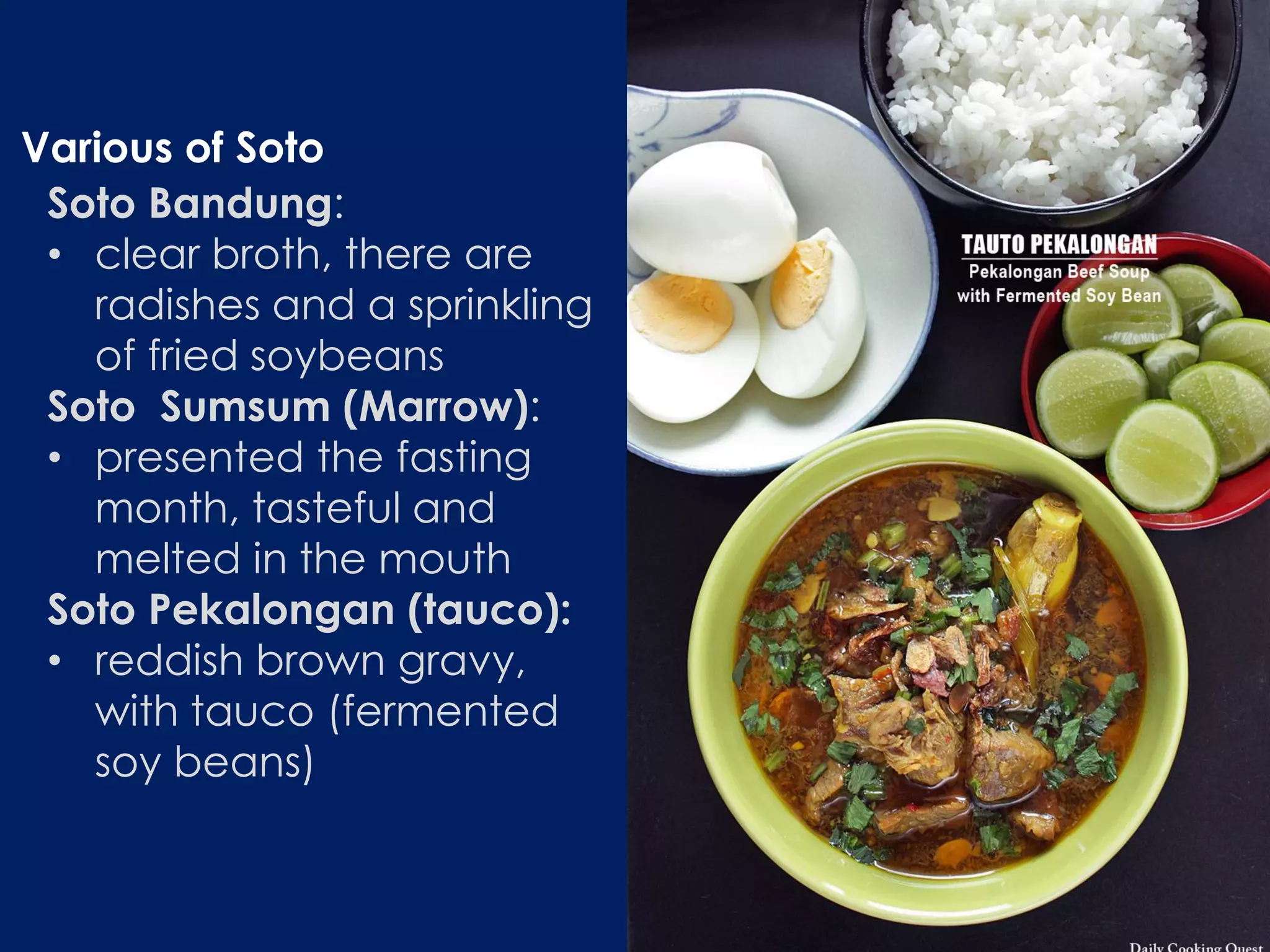 Soto Bandung:
• clear broth, there are
radishes and a sprinkling
of fried soybeans
Soto Sumsum (Marrow):
• presented the fasting
month, tasteful and
melted in the mouth
Soto Pekalongan (tauco):
• reddish brown gravy,
with tauco (fermented
soy beans)
Various of Soto
 