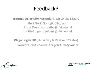 Feedback? 
Erasmus University Rotterdam, University Library 
Gert Goris Goris@ubib.eur.nl 
Gusta Drenthe drenthe@ubib.eur.nl 
Judith Gulpers: gulpers@ubib.eur.nl 
Wageningen UR (University & Research Centre) 
Wouter Gerritsma: wouter.gerritsma@wur.nl 
