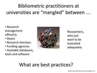 Bibliometric practitioners at 
universities are “mangled” between .... 
• Research 
management 
office(r)s 
• Deans 
• Research directors 
• Funding agencies 
• Available databases, 
tools and software 
Researchers, 
who just 
want to be 
evaluated 
adequately 
What are best practices? 
Image credit:calamityreseachlabs.blogspot.com 
 
