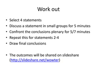 Work out 
• Select 4 statements 
• Discuss a statement in small groups for 5 minutes 
• Confront the conclusions plenary for 5/7 minutes 
• Repeat this for statements 2-4 
• Draw final conclusions 
• The outcomes will be shared on slideshare 
(http://slideshare.net/wowter) 
 