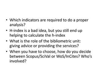 • Which indicators are required to do a proper 
analysis? 
• H-index is a bad idea, but you still end up 
helping to calculate the h-index 
• What is the role of the bibliometric unit: 
giving advice or providing the services? 
• When you have to choose, how do you decide 
between Scopus/SciVal or WoS/InCites? Who’s 
involved? 
 