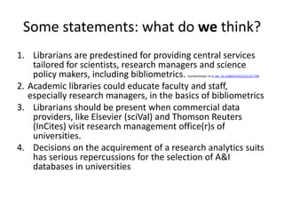 Some statements: what do we think? 
1. Librarians are predestined for providing central services 
tailored for scientists, research managers and science 
policy makers, including bibliometrics. Gumpenberger et al. doi: 10.1108/01435121211217199 
2. Academic libraries could educate faculty and staff, 
especially research managers, in the basics of bibliometrics 
3. Librarians should be present when commercial data 
providers, like Elsevier (sciVal) and Thomson Reuters 
(InCites) visit research management office(r)s of 
universities. 
4. Decisions on the acquirement of a research analytics suits 
has serious repercussions for the selection of A&I 
databases in universities 
 